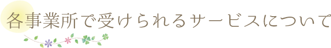 各事業所で受けられるサービスについて